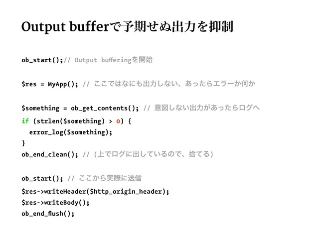 Output bufferͰ༧ظͤ͵ग़ྗΛ཈੍
ob_start();// Output bufferingΛ։࢝
$res = MyApp(); // ͜͜Ͱ͸ͳʹ΋ग़ྗ͠ͳ͍ɺ͋ͬͨΒΤϥʔ͔Կ͔
$something = ob_get_contents(); // ҙਤ͠ͳ͍ग़ྗ͕͋ͬͨΒϩά΁
if (strlen($something) > 0) {
error_log($something);
}
ob_end_clean(); // (্Ͱϩάʹग़͍ͯ͠ΔͷͰɺࣺͯΔ)
ob_start(); // ͔͜͜Β࣮ࡍʹૹ৴
$res->writeHeader($http_origin_header);
$res->writeBody();
ob_end_ﬂush();
