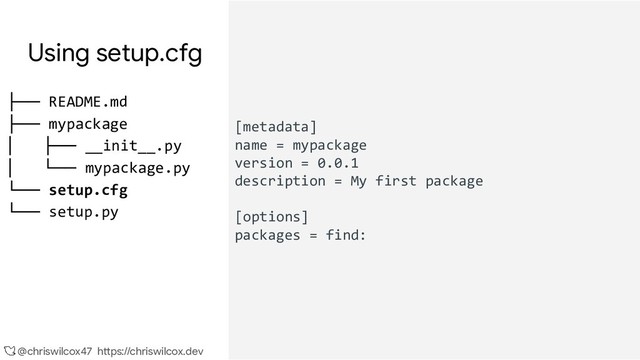 @chriswilcox47 https://chriswilcox.dev
Using setup.cfg
[metadata]
name = mypackage
version = 0.0.1
description = My first package
[options]
packages = find:
├── README.md
├── mypackage
│ ├── __init__.py
│ └── mypackage.py
└── setup.cfg
└── setup.py
