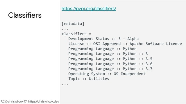 @chriswilcox47 https://chriswilcox.dev
Classifiers
https://pypi.org/classifiers/
[metadata]
...
classifiers =
Development Status :: 3 - Alpha
License :: OSI Approved :: Apache Software License
Programming Language :: Python
Programming Language :: Python :: 3
Programming Language :: Python :: 3.5
Programming Language :: Python :: 3.6
Programming Language :: Python :: 3.7
Operating System :: OS Independent
Topic :: Utilities
...
