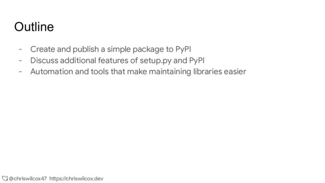 @chriswilcox47 https://chriswilcox.dev
Outline
- Create and publish a simple package to PyPI
- Discuss additional features of setup.py and PyPI
- Automation and tools that make maintaining libraries easier

