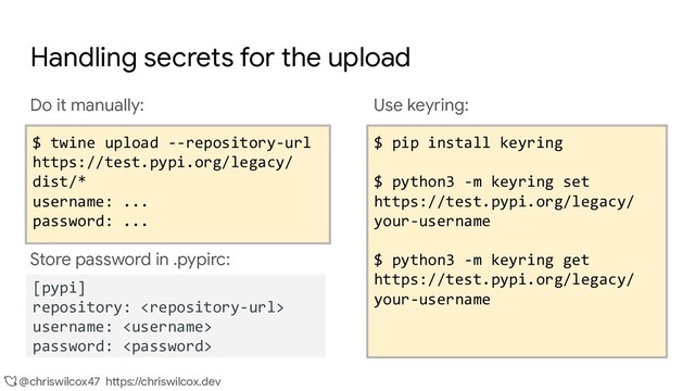 @chriswilcox47 https://chriswilcox.dev
Handling secrets for the upload
Do it manually:
$ twine upload --repository-url
https://test.pypi.org/legacy/ dist/*
username: ...
password: ...
Store password in .pypirc:
Use keyring:
$ pip install keyring
$ python3 -m keyring set
https://test.pypi.org/legacy/
your-username
$ python3 -m keyring set
https://upload.pypi.org/legacy/
your-username
$ pip install keyring
$ python3 -m keyring set
https://test.pypi.org/legacy/
your-username
$ python3 -m keyring get
https://test.pypi.org/legacy/
your-username
$ twine upload --repository-url
https://test.pypi.org/legacy/
dist/*
username: ...
password: ...
[pypi]
repository: 
username: 
password: 
