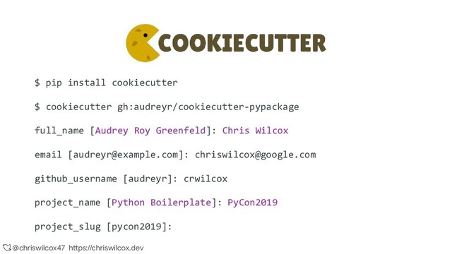 @chriswilcox47 https://chriswilcox.dev
$ pip install cookiecutter
$ cookiecutter gh:audreyr/cookiecutter-pypackage
full_name [Audrey Roy Greenfeld]: Chris Wilcox
email [audreyr@example.com]: chriswilcox@google.com
github_username [audreyr]: crwilcox
project_name [Python Boilerplate]: PyCon2019
project_slug [pycon2019]:
