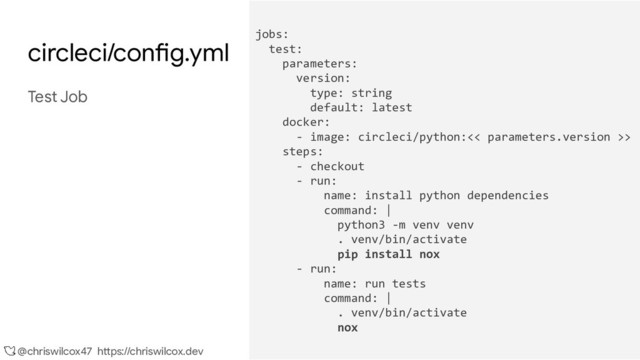 @chriswilcox47 https://chriswilcox.dev
circleci/config.yml
Test Job
jobs:
test:
parameters:
version:
type: string
default: latest
docker:
- image: circleci/python:<< parameters.version >>
steps:
- checkout
- run:
name: install python dependencies
command: |
python3 -m venv venv
. venv/bin/activate
pip install nox
- run:
name: run tests
command: |
. venv/bin/activate
nox
