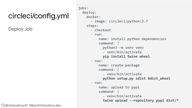@chriswilcox47 https://chriswilcox.dev
circleci/config.yml
Deploy Job
jobs:
deploy:
docker:
- image: circleci/python:3.7
steps:
- checkout
- run:
name: install python dependencies
command: |
python3 -m venv venv
. venv/bin/activate
pip install twine wheel
- run:
name: create package
command: |
. venv/bin/activate
python setup.py sdist bdist_wheel
- run:
name: upload to pypi
command: |
. venv/bin/activate
twine upload --repository pypi dist/*
