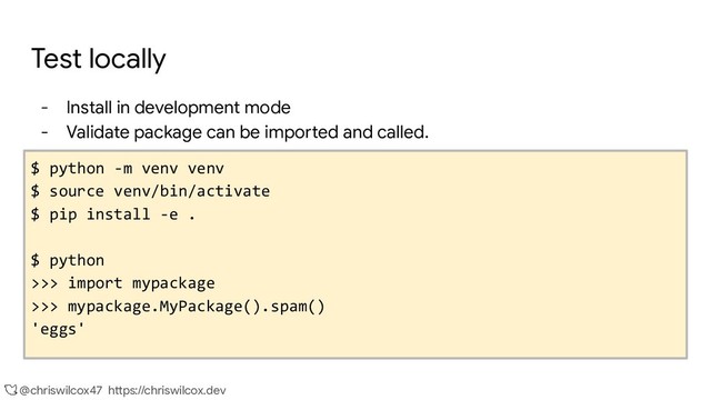 @chriswilcox47 https://chriswilcox.dev
Test locally
- Install in development mode
- Validate package can be imported and called.
$ python -m venv venv
$ source venv/bin/activate
$ pip install -e .
$ python
>>> import mypackage
>>> mypackage.MyPackage().spam()
'eggs'
