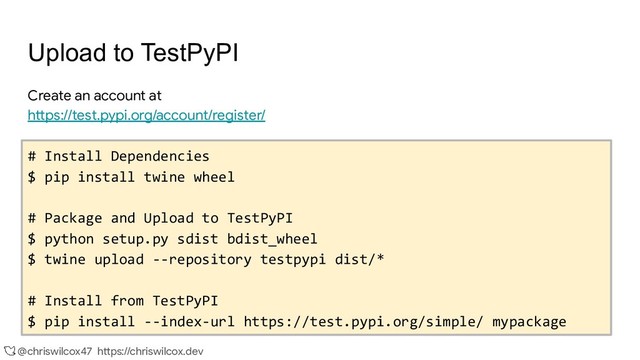 @chriswilcox47 https://chriswilcox.dev
Upload to TestPyPI
Create an account at
https://test.pypi.org/account/register/
# Install Dependencies
$ pip install twine wheel
# Package and Upload to TestPyPI
$ python setup.py sdist bdist_wheel
$ twine upload --repository testpypi dist/*
# Install from TestPyPI
$ pip install --index-url https://test.pypi.org/simple/ mypackage
