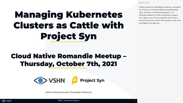 VSHN – The DevOps Company
Adrian Kosmaczewski, Developer Relations
Managing Kubernetes
Clusters as Cattle with
Project Syn
Cloud Native Romandie Meetup –
Thursday, October 7th, 2021
Thanks everyone for attending this session, and thanks
for inviting us to the Cloud Native Romandie Meetup
today. My name is Adrian Kosmaczewski, I am
Developer Relations at VSHN, the DevOps company,
and I speak to you from the beautiful city of Zürich. I
welcome you to this session from wherever in the world
you happen to be right now.
Speaker notes
1

