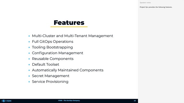 VSHN – The DevOps Company
• Multi-Cluster and Multi-Tenant Management
• Full GitOps Operations
• Tooling Bootstrapping
• Con guration Management
• Reusable Components
• Default Toolset
• Automatically Maintained Components
• Secret Management
• Service Provisioning
Features
Project Syn provides the following features.
Speaker notes
50
