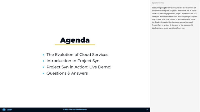 VSHN – The DevOps Company
• The Evolution of Cloud Services
• Introduction to Project Syn
• Project Syn in Action: Live Demo!
• Questions & Answers
Agenda
Today I’m going to very quickly review the evolution of
the cloud in the past 25 years, and where we at VSHN
think it is heading right now. Project Syn embodies our
thoughts and ideas about that, and I’m going to explain
to you what it is, how to use it, and how useful it can
be. Finally, I’m going to show you a small demo of
Project Syn in action. At the end of the session I’d
gladly answer some questions from you.
Speaker notes
6
