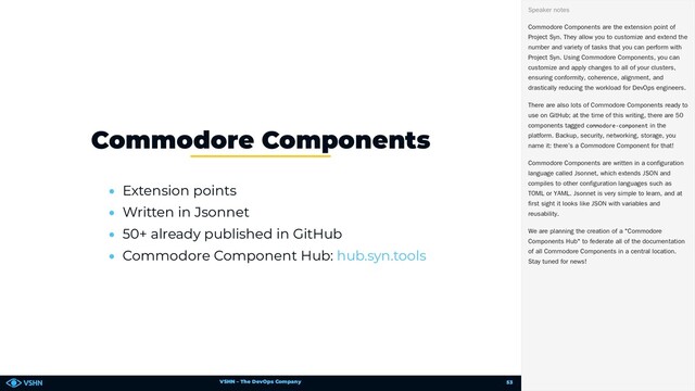 VSHN – The DevOps Company
• Extension points
• Written in Jsonnet
• 50+ already published in GitHub
• Commodore Component Hub:
Commodore Components
hub.syn.tools
Commodore Components are the extension point of
Project Syn. They allow you to customize and extend the
number and variety of tasks that you can perform with
Project Syn. Using Commodore Components, you can
customize and apply changes to all of your clusters,
ensuring conformity, coherence, alignment, and
drastically reducing the workload for DevOps engineers.
There are also lots of Commodore Components ready to
use on GitHub; at the time of this writing, there are 50
components tagged commodore-component in the
platform. Backup, security, networking, storage, you
name it: there’s a Commodore Component for that!
Commodore Components are written in a configuration
language called Jsonnet, which extends JSON and
compiles to other configuration languages such as
TOML or YAML. Jsonnet is very simple to learn, and at
first sight it looks like JSON with variables and
reusability.
We are planning the creation of a "Commodore
Components Hub" to federate all of the documentation
of all Commodore Components in a central location.
Stay tuned for news!
Speaker notes
53
