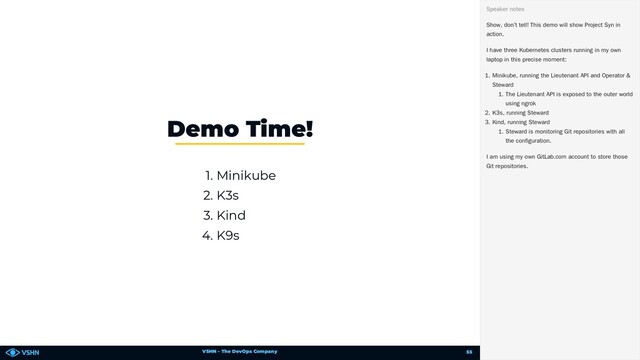 VSHN – The DevOps Company
1. Minikube
2. K3s
3. Kind
4. K9s
Demo Time!
Show, don’t tell! This demo will show Project Syn in
action.
I have three Kubernetes clusters running in my own
laptop in this precise moment:
1. Minikube, running the Lieutenant API and Operator &
Steward
1. The Lieutenant API is exposed to the outer world
using ngrok
2. K3s, running Steward
3. Kind, running Steward
1. Steward is monitoring Git repositories with all
the configuration.
I am using my own GitLab.com account to store those
Git repositories.
Speaker notes
55
