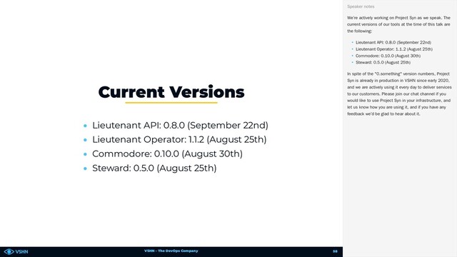 VSHN – The DevOps Company
• Lieutenant API: 0.8.0 (September 22nd)
• Lieutenant Operator: 1.1.2 (August 25th)
• Commodore: 0.10.0 (August 30th)
• Steward: 0.5.0 (August 25th)
Current Versions
We’re actively working on Project Syn as we speak. The
current versions of our tools at the time of this talk are
the following:
• Lieutenant API: 0.8.0 (September 22nd)
• Lieutenant Operator: 1.1.2 (August 25th)
• Commodore: 0.10.0 (August 30th)
• Steward: 0.5.0 (August 25th)
In spite of the "0.something" version numbers, Project
Syn is already in production in VSHN since early 2020,
and we are actively using it every day to deliver services
to our customers. Please join our chat channel if you
would like to use Project Syn in your infrastructure, and
let us know how you are using it, and if you have any
feedback we’d be glad to hear about it.
Speaker notes
58
