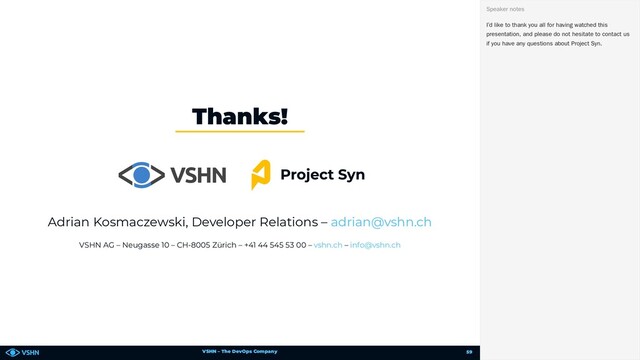 VSHN – The DevOps Company
Adrian Kosmaczewski, Developer Relations –
VSHN AG – Neugasse 10 – CH-8005 Zürich – +41 44 545 53 00 – –
Thanks!
adrian@vshn.ch
vshn.ch info@vshn.ch
I’d like to thank you all for having watched this
presentation, and please do not hesitate to contact us
if you have any questions about Project Syn.
Speaker notes
59

