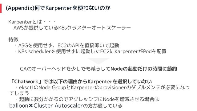 (Appendix)何でKarpenterを使わないのか
Karpenterとは・・・
　AWSが提供しているK8sクラスターオートスケーラー
特徴
　・ASGを使用せず、EC2のAPIを直接叩いて起動
　・K8s schedulerを使用せずに起動したEC2にKarpenterがPodを配置
CAのオーバーヘッドを少しでも減らしてNodeの起動だけの時間に節約
「Chatwork」では以下の理由からKarpenterを選択していない
　・eksctlのNode GroupとKarpenterのprovisionerのダブルメンテが必要になっ
てしまう
　・起動に数分かかるのでアグレッシブにNodeを増減させる場合は
balloon✖Cluster Autoscalerの方が適している
