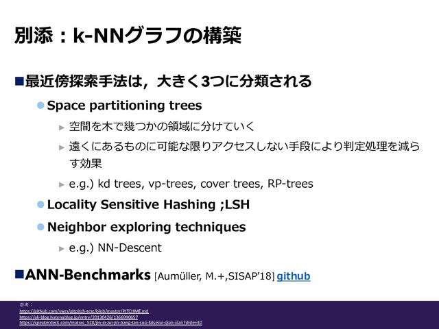 別添︓k-NNグラフの構築
n最近傍探索⼿法は，⼤きく3つに分類される
l Space partitioning trees
► 空間を⽊で幾つかの領域に分けていく
► 遠くにあるものに可能な限りアクセスしない⼿段により判定処理を減ら
す効果
► e.g.) kd trees, vp-trees, cover trees, RP-trees
l Locality Sensitive Hashing ;LSH
l Neighbor exploring techniques
► e.g.) NN-Descent
nANN-Benchmarks [Aumüller, M.+,SISAPʼ18] github
参考：
hAps://github.com/vwrs/gitpitch-test/blob/master/PITCHME.md
hAps://ak-blog.hatenablog.jp/entry/20130426/1366990657
hAps://speakerdeck.com/matsui_528/jin-si-zui-jin-bang-tan-suo-falsezui-qian-xian?slide=30
