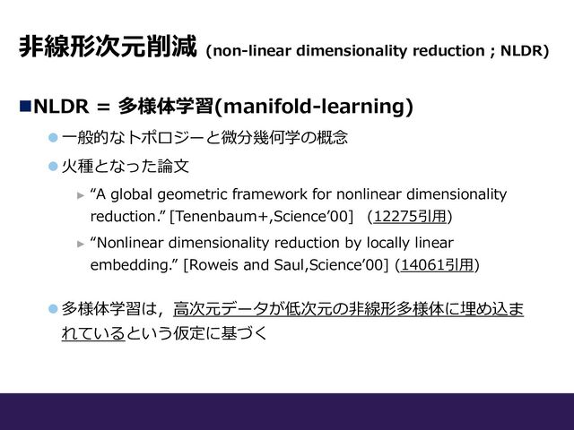 ⾮線形次元削減 (non-linear dimensionality reduction ; NLDR)
nNLDR = 多様体学習(manifold-learning)
l ⼀般的なトポロジーと微分幾何学の概念
l ⽕種となった論⽂
► “A global geometric framework for nonlinear dimensionality
reduction.” [Tenenbaum+,Scienceʼ00] (12275引⽤)
► “Nonlinear dimensionality reduction by locally linear
embedding.” [Roweis and Saul,Scienceʼ00] (14061引⽤)
l 多様体学習は，⾼次元データが低次元の⾮線形多様体に埋め込ま
れているという仮定に基づく
