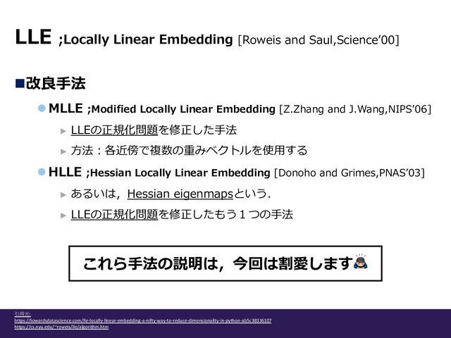 n改良⼿法
l MLLE ;Modified Locally Linear Embedding [Z.Zhang and J.Wang,NIPSʼ06]
► LLEの正規化問題を修正した⼿法
► ⽅法︓各近傍で複数の重みベクトルを使⽤する
l HLLE ;Hessian Locally Linear Embedding [Donoho and Grimes,PNASʼ03]
► あるいは，Hessian eigenmapsという．
► LLEの正規化問題を修正したもう１つの⼿法
LLE ;Locally Linear Embedding [Roweis and Saul,Scienceʼ00]
引⽤元:
https://towardsdatascience.com/lle-locally-linear-embedding-a-nifty-way-to-reduce-dimensionality-in-python-ab5c38336107
https://cs.nyu.edu/~roweis/lle/algorithm.htm
これら⼿法の説明は，今回は割愛します🙇‍‍‍
