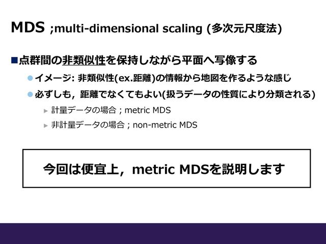 MDS ;multi-dimensional scaling (多次元尺度法)
n点群間の⾮類似性を保持しながら平⾯へ写像する
l イメージ: ⾮類似性(ex.距離)の情報から地図を作るような感じ
l 必ずしも，距離でなくてもよい(扱うデータの性質により分類される)
► 計量データの場合︔metric MDS
► ⾮計量データの場合︔non-metric MDS
今回は便宜上，metric MDSを説明します
