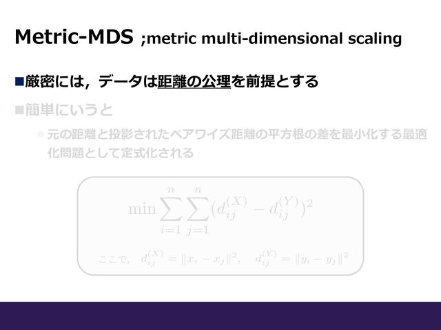 n厳密には，データは距離の公理を前提とする
n簡単にいうと
l 元の距離と投影されたペアワイズ距離の平⽅根の差を最⼩化する最適
化問題として定式化される
ここで，
Metric-MDS ;metric multi-dimensional scaling
