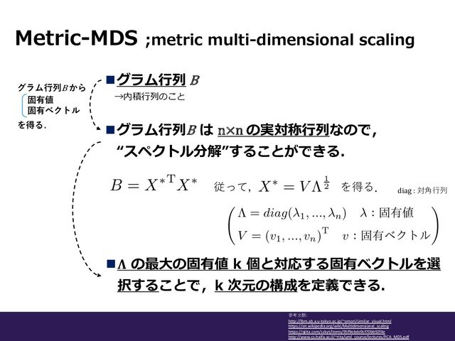 →内積⾏列のこと
nグラム⾏列 Β
Metric-MDS ;metric multi-dimensional scaling
参考⽂献:
http://lbm.ab.a.u-tokyo.ac.jp/~omori/similar_visual.html
https://en.wikipedia.org/wiki/Multidimensional_scaling
https://qiita.com/szkyt/items/95f9ebde9cf70bb92f4e
http://www.cs.haifa.ac.il/~rita/uml_course/lectures/PCA_MDS.pdf
グラム⾏列Β から
固有値
固有ベクトル
を得る. nグラム⾏列Β は n×n の実対称⾏列なので，
“スペクトル分解”することができる．
従って， を得る．
n𝚲 の最⼤の固有値 k 個と対応する固有ベクトルを選
択することで，k 次元の構成を定義できる．
diag : 対⾓⾏列
