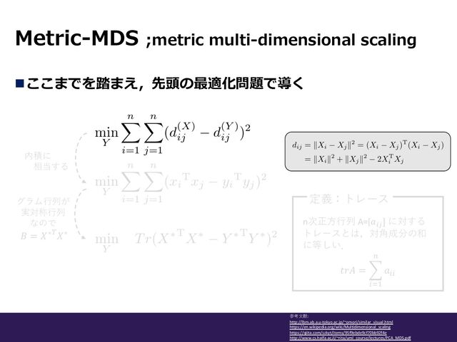 Metric-MDS ;metric multi-dimensional scaling
参考⽂献:
http://lbm.ab.a.u-tokyo.ac.jp/~omori/similar_visual.html
https://en.wikipedia.org/wiki/Multidimensional_scaling
https://qiita.com/szkyt/items/95f9ebde9cf70bb92f4e
http://www.cs.haifa.ac.il/~rita/uml_course/lectures/PCA_MDS.pdf
nここまでを踏まえ，先頭の最適化問題で導く
内積に
相当する
グラム⾏列が
実対称⾏列
なので
𝐵 = 𝑋∗)𝑋∗
n次正⽅⾏列 A=[𝑎#$
] に対する
トレースとは，対⾓成分の和
に等しい．
𝑡𝑟𝐴 = -
*+,
-
𝑎**
定義：トレース
