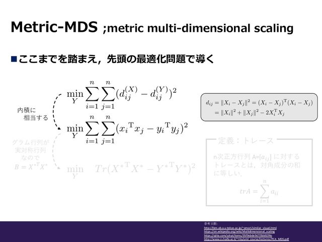 Metric-MDS ;metric multi-dimensional scaling
参考⽂献:
hLp://lbm.ab.a.u-tokyo.ac.jp/~omori/similar_visual.html
hLps://en.wikipedia.org/wiki/MulMdimensional_scaling
hLps://qiita.com/szkyt/items/95f9ebde9cf70bb92f4e
hLp://www.cs.haifa.ac.il/~rita/uml_course/lectures/PCA_MDS.pdf
nここまでを踏まえ，先頭の最適化問題で導く
内積に
相当する
グラム⾏列が
実対称⾏列
なので
𝐵 = 𝑋∗)𝑋∗
n次正⽅⾏列 A=[𝑎#$
] に対する
トレースとは，対⾓成分の和
に等しい．
𝑡𝑟𝐴 = -
*+,
-
𝑎**
定義：トレース
