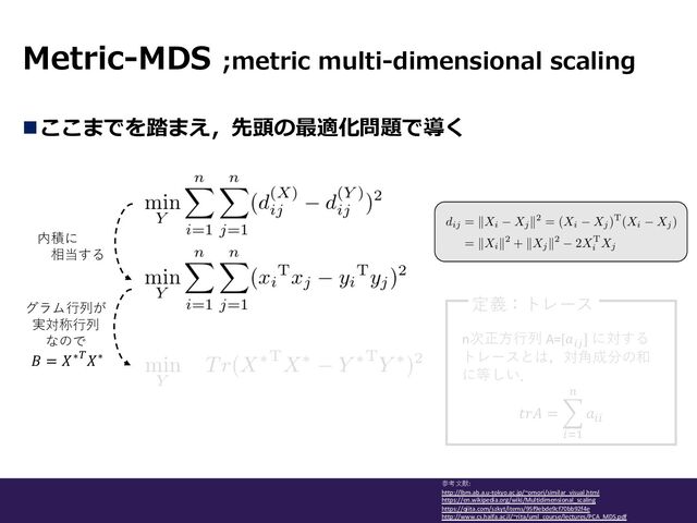 Metric-MDS ;metric multi-dimensional scaling
参考⽂献:
http://lbm.ab.a.u-tokyo.ac.jp/~omori/similar_visual.html
https://en.wikipedia.org/wiki/Multidimensional_scaling
https://qiita.com/szkyt/items/95f9ebde9cf70bb92f4e
http://www.cs.haifa.ac.il/~rita/uml_course/lectures/PCA_MDS.pdf
nここまでを踏まえ，先頭の最適化問題で導く
内積に
相当する
グラム⾏列が
実対称⾏列
なので
𝐵 = 𝑋∗)𝑋∗
n次正⽅⾏列 A=[𝑎#$
] に対する
トレースとは，対⾓成分の和
に等しい．
𝑡𝑟𝐴 = -
*+,
-
𝑎**
定義：トレース
