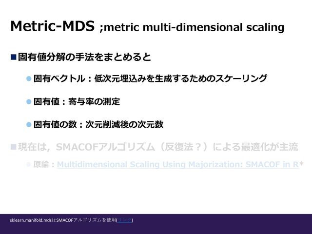 n固有値分解の⼿法をまとめると
l 固有ベクトル︓低次元埋込みを⽣成するためのスケーリング
l 固有値︓寄与率の測定
l 固有値の数︓次元削減後の次元数
n現在は，SMACOFアルゴリズム（反復法︖）による最適化が主流
l 原論︓Multidimensional Scaling Using Majorization: SMACOF in R*
Metric-MDS ;metric multi-dimensional scaling
sklearn.manifold.mdsはSMACOFアルゴリズムを使⽤(リンク)
