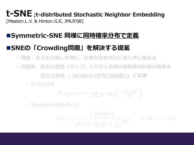 t-SNE ;t-distributed Stochastic Neighbor Embedding
[Maaten.L.V. & Hinton.G.E, JMLRʼ08]
nSymmetric-SNE 同様に同時確率分布で定義
nSNEの「Crowding問題」を解決する提案
l 問題︓次元を圧縮した時に，近傍の点を中⼼に強く押し集める
l 代替案︓低次元空間（マップ）上での２点間の類似度の計算の基準を
ガウス分布 → Student-t分布(⾃由度1) に変更
► ガウス分布
► Student-t分布(df=1)
