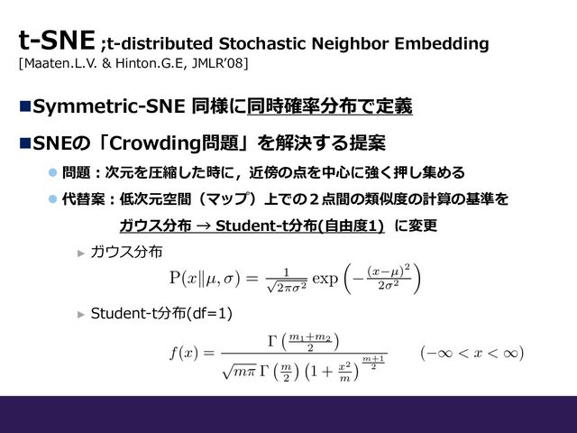 nSymmetric-SNE 同様に同時確率分布で定義
nSNEの「Crowding問題」を解決する提案
l 問題︓次元を圧縮した時に，近傍の点を中⼼に強く押し集める
l 代替案︓低次元空間（マップ）上での２点間の類似度の計算の基準を
ガウス分布 → Student-t分布(⾃由度1) に変更
► ガウス分布
► Student-t分布(df=1)
t-SNE ;t-distributed Stochastic Neighbor Embedding
[Maaten.L.V. & Hinton.G.E, JMLRʼ08]
