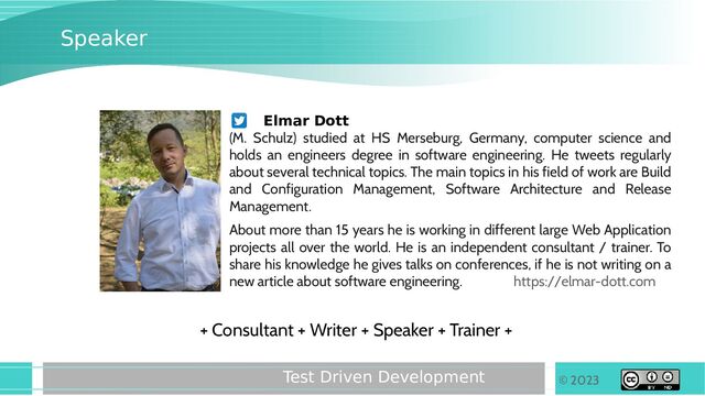 © 2023
Test Driven Development
Speaker
Elmar Dott
(M. Schulz) studied at HS Merseburg, Germany, computer science and
holds an engineers degree in software engineering. He tweets regularly
about several technical topics. The main topics in his field of work are Build
and Configuration Management, Software Architecture and Release
Management.
About more than 15 years he is working in different large Web Application
projects all over the world. He is an independent consultant / trainer. To
share his knowledge he gives talks on conferences, if he is not writing on a
new article about software engineering. https://elmar-dott.com
+ Consultant + Writer + Speaker + Trainer +
