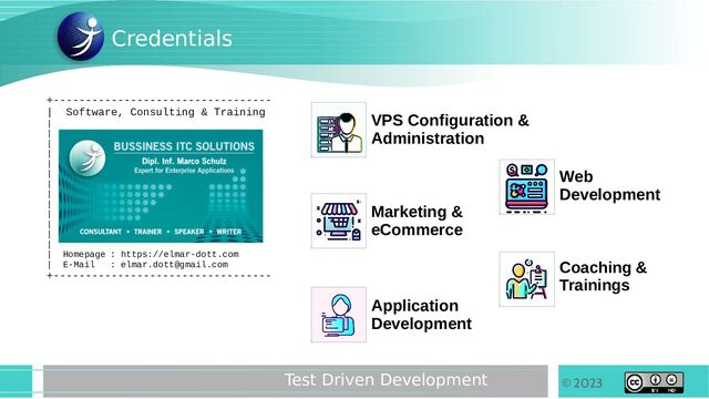 © 2023
Test Driven Development
+----------------------------------
| Software, Consulting & Training
|
|
|
|
|
|
|
|
|
|
|
|
|
| Homepage : https://elmar-dott.com
| E-Mail : elmar.dott@gmail.com
+----------------------------------
Credentials
VPS Configuration &
Administration
Marketing &
eCommerce
Application
Development
Coaching &
Trainings
Web
Development
