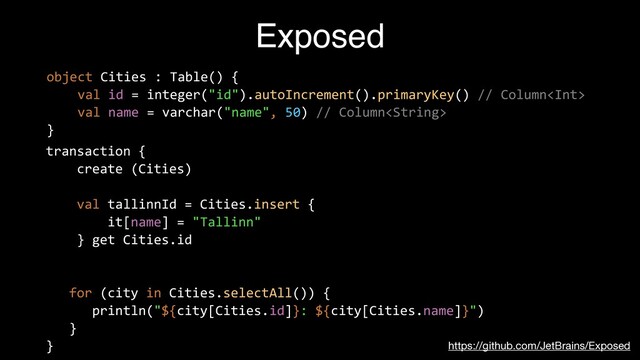 Exposed
https://github.com/JetBrains/Exposed
object Cities : Table() {


val id = integer("id").autoIncrement().primaryKey() // Column


val name = varchar("name", 50) // Column


}


transaction {


create (Cities)


val tallinnId = Cities.insert {


it[name] = "Tallinn"


} get Cities.id


for (city in Cities.selectAll()) {


println("${city[Cities.id]}: ${city[Cities.name]}")


}


}


