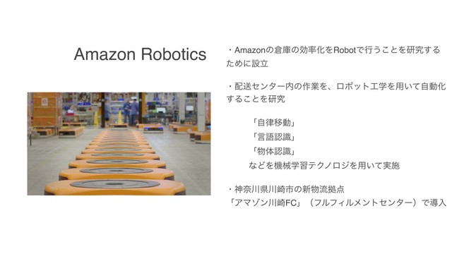 Amazon Robotics ɾAmazonͷ૔ݿͷޮ཰ԽΛRobotͰߦ͏͜ͱΛݚڀ͢Δ
ͨΊʹઃཱ
ɾ഑ૹηϯλʔ಺ͷ࡞ۀΛɺϩϘοτ޻ֶΛ༻͍ͯࣗಈԽ
͢Δ͜ͱΛݚڀ
ʮࣗ཯Ҡಈʯ
ʮݴޠೝࣝʯ
ʮ෺ମೝࣝʯ
ͳͲΛػցֶशςΫϊϩδΛ༻͍࣮ͯࢪ
ɾਆಸ઒ݝ઒࡚ࢢͷ৽෺ྲྀڌ఺
ʮΞϚκϯ઒࡚FCʯʢϑϧϑΟϧϝϯτηϯλʔʣͰಋೖ

