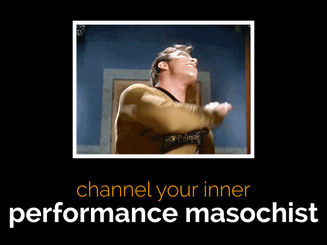channel your inner
performance masochist
