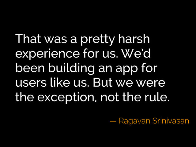 That was a pretty harsh
experience for us. We’d
been building an app for
users like us. But we were
the exception, not the rule.
— Ragavan Srinivasan
