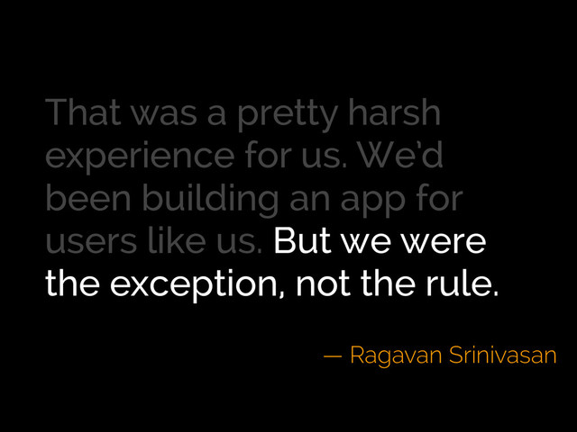 That was a pretty harsh
experience for us. We’d
been building an app for
users like us. But we were
the exception, not the rule.
— Ragavan Srinivasan
