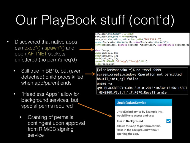 Our PlayBook stuff (cont’d)
• Discovered that native apps
can exec*() / spawn*() and
open AF_INET sockets
unfettered (no perm’s req’d)
• Still true in BB10, but (even
detached) child procs killed
when app/parent ends
• “Headless Apps” allow for
background services, but
special perms required
• Granting of perms is
contingent upon approval
from RIM/BB signing
service
