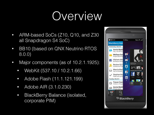 Overview
• ARM-based SoCs (Z10, Q10, and Z30
all Snapdragon S4 SoC)
• BB10 (based on QNX Neutrino RTOS
8.0.0)
• Major components (as of 10.2.1.1925):
• WebKit (537.10 / 10.2.1.66)
• Adobe Flash (11.1.121.199)
• Adobe AIR (3.1.0.230)
• BlackBerry Balance (isolated,
corporate PIM)
