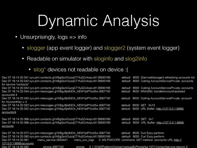 Dynamic Analysis
• Unsurprisingly, logs => info
• slogger (app event logger) and slogger2 (system event logger)
• Readable on simulator with sloginfo and slog2info
• slog* devices not readable on device :(
Dec 07 16:14:20.041 sys.pim.contacts.gYABgGsAOuzqCT1fu5Zx4sqrJdY.28930195 default 9000 [ServiceManager] refreshing accounts list
Dec 07 16:14:20.042 sys.pim.contacts.gYABgGsAOuzqCT1fu5Zx4sqrJdY.28930195 default 9000 Calling AccountServicePrivate::accounts
for service "contacts"
Dec 07 16:14:20.042 sys.pim.contacts.gYABgGsAOuzqCT1fu5Zx4sqrJdY.28930195 default 9000 Calling AccountServicePrivate::accounts
Dec 07 16:14:20.044 sys.pim.messages.gYABgJ8jn83Ok_NEWYplPYozt5w.3567740 default 9000 MNH(93): handleAccountUpdated
accountId 4
Dec 07 16:14:20.045 sys.pim.messages.gYABgJ8jn83Ok_NEWYplPYozt5w.3567740 default 9000 Calling AccountServicePrivate::account
for AccountKey = 4
Dec 07 16:14:20.052 sys.pim.messages.gYABgJ8jn83Ok_NEWYplPYozt5w.3567740 default 9000 GET 0x13
Dec 07 16:14:20.052 sys.pim.messages.gYABgJ8jn83Ok_NEWYplPYozt5w.3567740 default 9000 URL Buffer: http://127.0.0.1:8888/
accounts/4
Dec 07 16:14:20.066 sys.pim.contacts.gYABgGsAOuzqCT1fu5Zx4sqrJdY.28930195 default 9000 GET 0x1
Dec 07 16:14:20.066 sys.pim.contacts.gYABgGsAOuzqCT1fu5Zx4sqrJdY.28930195 default 9000 URL Buffer: http://127.0.0.1:8888/
accounts
Dec 07 16:14:20.072 sys.pim.messages.gYABgJ8jn83Ok_NEWYplPYozt5w.3567740 default 9000 Curl Easy perform
Dec 07 16:14:20.080 sys.pim.contacts.gYABgGsAOuzqCT1fu5Zx4sqrJdY.28930195 default 9000 Curl Easy perform
Dec 07 16:14:20.081 menu_service.2830447 menu_svc_logs 0 MS PIMCORE: command: GET method: /accounts URL:http://
127.0.0.1:8888/accounts
Dec 07 16:14:20.082 phone.3567743 phone 0 [ I][18][PlatformContact:lookupByPhoneNu| 107] ContactService returns 0
