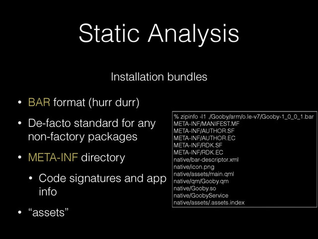 Static Analysis
Installation bundles
• BAR format (hurr durr)
• De-facto standard for any
non-factory packages
• META-INF directory
• Code signatures and app
info
• “assets”
% zipinfo -l1 ./Gooby/arm/o.le-v7/Gooby-1_0_0_1.bar
META-INF/MANIFEST.MF
META-INF/AUTHOR.SF
META-INF/AUTHOR.EC
META-INF/RDK.SF
META-INF/RDK.EC
native/bar-descriptor.xml
native/icon.png
native/assets/main.qml
native/qm/Gooby.qm
native/Gooby.so
native/GoobyService
native/assets/.assets.index
