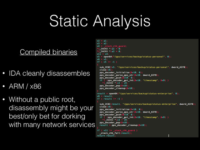 Static Analysis
Compiled binaries
• IDA cleanly disassembles
• ARM / x86
• Without a public root,
disassembly might be your
best/only bet for dorking
with many network services
