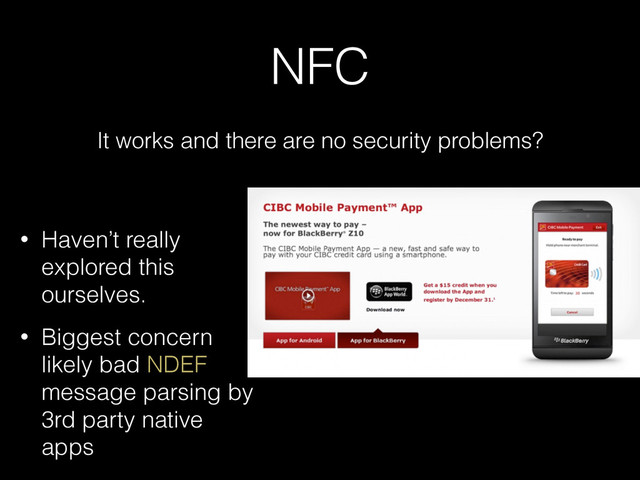 NFC
It works and there are no security problems?
• Haven’t really
explored this
ourselves.
• Biggest concern
likely bad NDEF
message parsing by
3rd party native
apps
