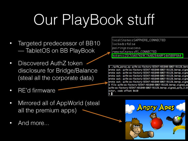 Our PlayBook stuff
• Targeted predecessor of BB10
— TabletOS on BB PlayBook
• Discovered AuthZ token
disclosure for Bridge/Balance
(steal all the corporate data)
• RE’d ﬁrmware
• Mirrored all of AppWorld (steal
all the premium apps)
• And more...
