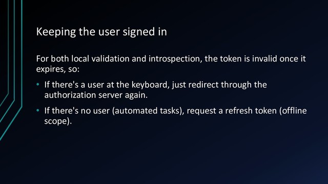 Keeping the user signed in
For both local validation and introspection, the token is invalid once it
expires, so:
• If there's a user at the keyboard, just redirect through the
authorization server again.
• If there's no user (automated tasks), request a refresh token (offline
scope).
