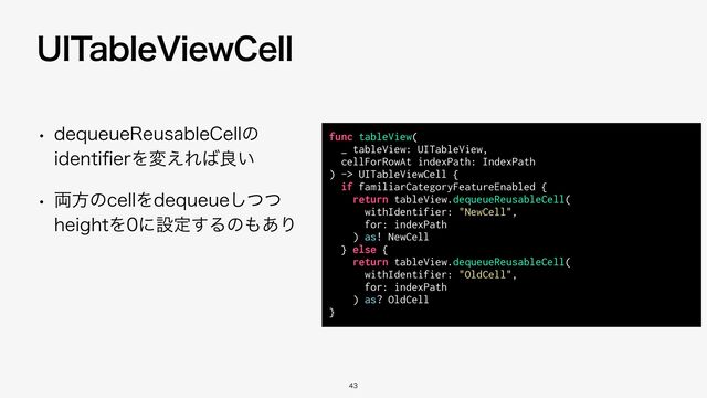 func tableView(


_ tableView: UITableView,


cellForRowAt indexPath: IndexPath


) -> UITableViewCell {


if familiarCategoryFeatureEnabled {


return tableView.dequeueReusableCell(


withIdentifier: "NewCell",


for: indexPath


) as! NewCell


} else {


return tableView.dequeueReusableCell(


withIdentifier: "OldCell",


for: indexPath


) as? OldCell


}


w EFRVFVF3FVTBCMF$FMMͷ
JEFOUJ
fi
FSΛม͑Ε͹ྑ͍
w ྆ํͷDFMMΛEFRVFVFͭͭ͠
IFJHIUΛʹઃఆ͢Δͷ΋͋Γ
6*5BCMF7JFX$FMM


