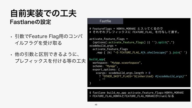 # FeatureFlags = HONYA,MORAKE と入ってくるので


# それぞれプレフィックスに FEATURE_FLAG_ を付与して渡す。


activate_feature_flags =


(options[:activate_feature_flags] || '').split(",")


xcodebuild_args =


activate_feature_flags


.map { |k| "-D FEATURE_FLAG_#{k.shellescape}" }.join(' ')


build_app(


workspace: "MyApp.xcworkspace",


scheme: "MyApp",


export_options: {


xcargs: xcodebuild_args.length > 0


? "OTHER_SWIFT_FLAGS='$(inherited) #{xcodebuild_args}'"


: ""


)
'BTUMBOFͷઃఆ
w Ҿ਺Ͱ'FBUVSF'MBH༻ͷίϯύ
ΠϧϑϥάΛड͚औΔ
w ଞͷҾ਺ͱ۠ผͰ͖ΔΑ͏ʹɺ
ϓϨϑΟοΫεΛ෇͚Δ౳ͷ޻෉
ࣗલ࣮૷Ͱͷ޻෉

'BTU
fi
MF
$ fastlane build_my_app activate_feature_flags:HONYA,MORAKE


> FEATURE_FLAG_HONYAとFEATURE_FLAG_MORAKEがtrueになる
