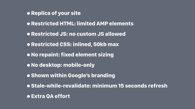 •Replica of your site
•Restricted HTML: limited AMP elements
•Restricted JS: no custom JS allowed
•Restricted CSS: inlined, 50kb max
•No repaint: fixed element sizing
•No desktop: mobile-only
•Shown within Google’s branding
•Stale-while-revalidate: minimum 15 seconds refresh
•Extra QA effort
