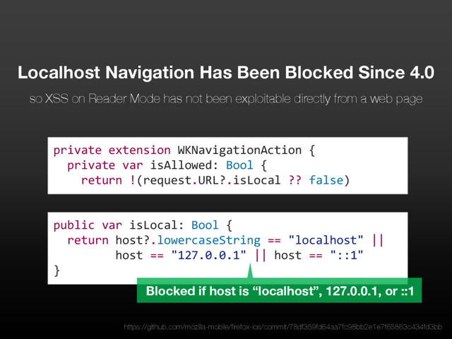 public var isLocal: Bool {
return host?.lowercaseString == "localhost" ||
host == "127.0.0.1" || host == "::1"
}
private extension WKNavigationAction {
private var isAllowed: Bool {
return !(request.URL?.isLocal ?? false)
Localhost Navigation Has Been Blocked Since 4.0
so XSS on Reader Mode has not been exploitable directly from a web page
Blocked if host is “localhost”, 127.0.0.1, or ::1
https://github.com/mozilla-mobile/firefox-ios/commit/78df359fd64aa7fc98bb2e1e7f65863c434fd3bb

